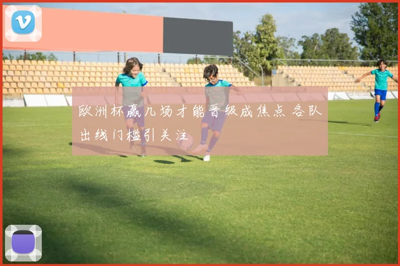 欧洲杯赢几场才能晋级成焦点 各队出线门槛引关注
