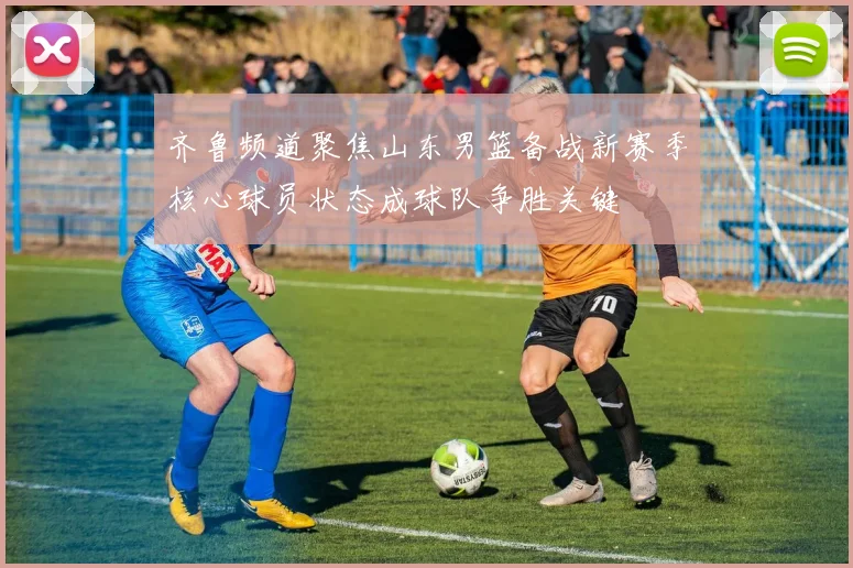齐鲁频道聚焦山东男篮备战新赛季核心球员状态成球队争胜关键