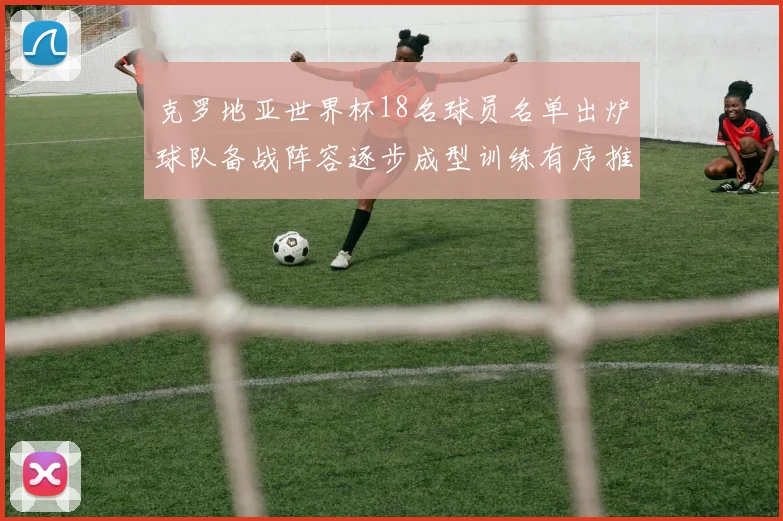 克罗地亚世界杯18名球员名单出炉球队备战阵容逐步成型训练有序推进
