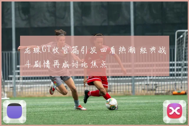 龙珠GT收官篇引发回看热潮 经典战斗剧情再成讨论焦点