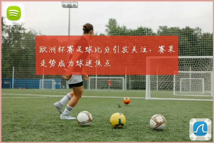 欧洲杯赛足球比分引发关注，赛果走势成为球迷焦点