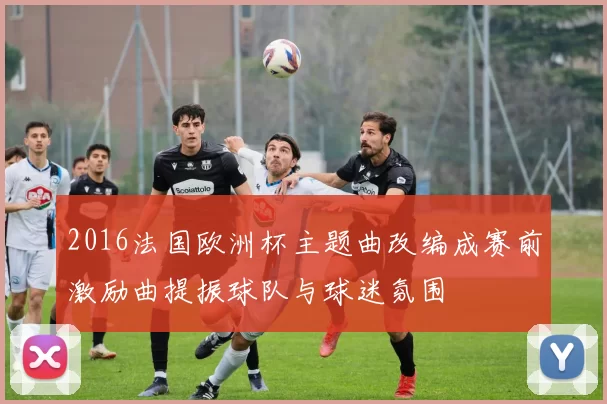 2016法国欧洲杯主题曲改编成赛前激励曲提振球队与球迷氛围