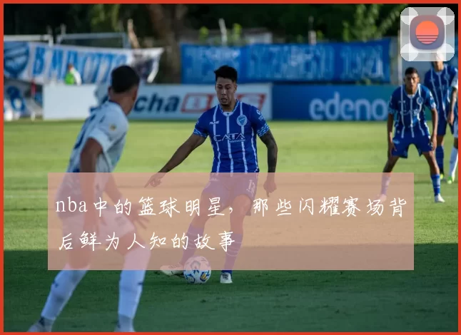 nba中的篮球明星,那些闪耀赛场背后鲜为人知的故事