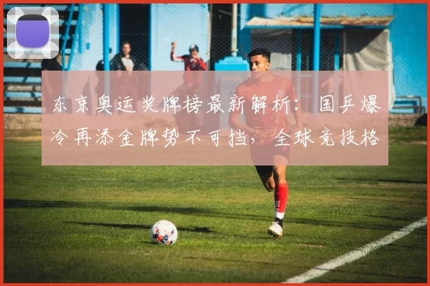 东京奥运奖牌榜最新解析:国乒爆冷再添金牌势不可挡,全球竞技格局微调