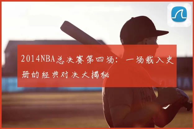 2014NBA总决赛第四场：一场载入史册的经典对决大揭秘