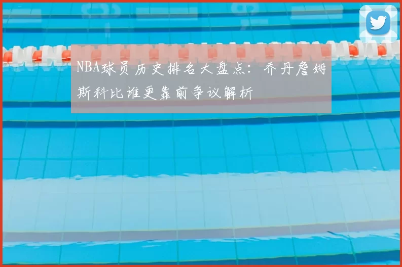 NBA球员历史排名大盘点：乔丹詹姆斯科比谁更靠前争议解析