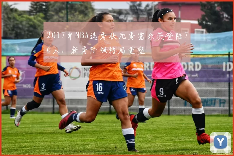 2017年NBA选秀状元秀富尔茨登陆76人，新秀阶级格局重塑