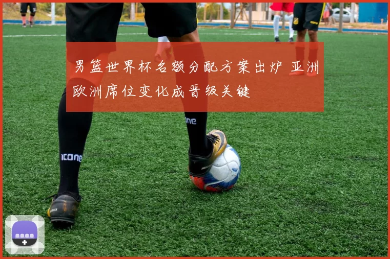 男篮世界杯名额分配方案出炉 亚洲欧洲席位变化成晋级关键