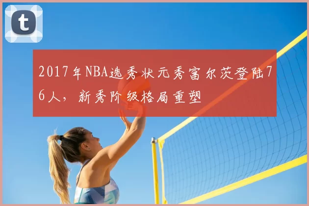 2017年NBA选秀状元秀富尔茨登陆76人,新秀阶级格局重塑