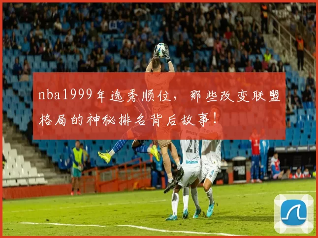 nba1999年选秀顺位，那些改变联盟格局的神秘排名背后故事！