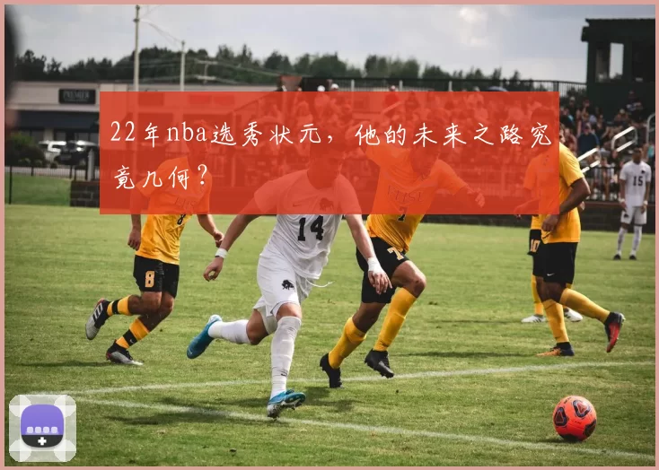 22年nba选秀状元，他的未来之路究竟几何？
