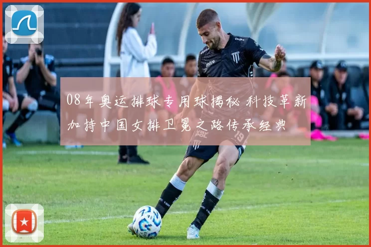 08年奥运排球专用球揭秘 科技革新加持中国女排卫冕之路传承经典