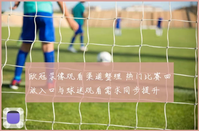 欧冠录像观看渠道整理 热门比赛回放入口与球迷观看需求同步提升