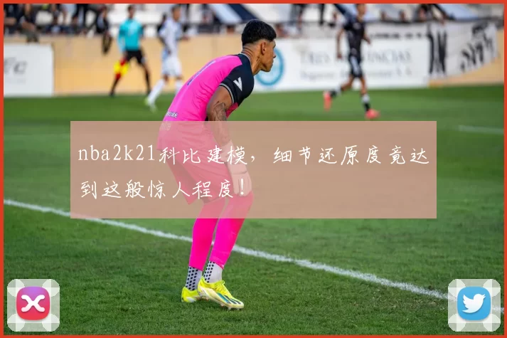 nba2k21科比建模，细节还原度竟达到这般惊人程度！