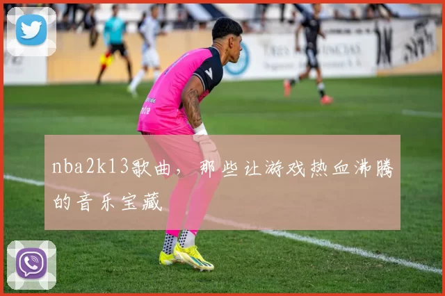 nba2k13歌曲,那些让游戏热血沸腾的音乐宝藏