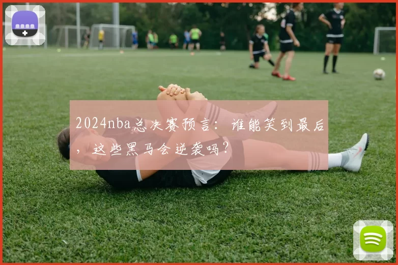 2024nba总决赛预言:谁能笑到最后,这些黑马会逆袭吗?