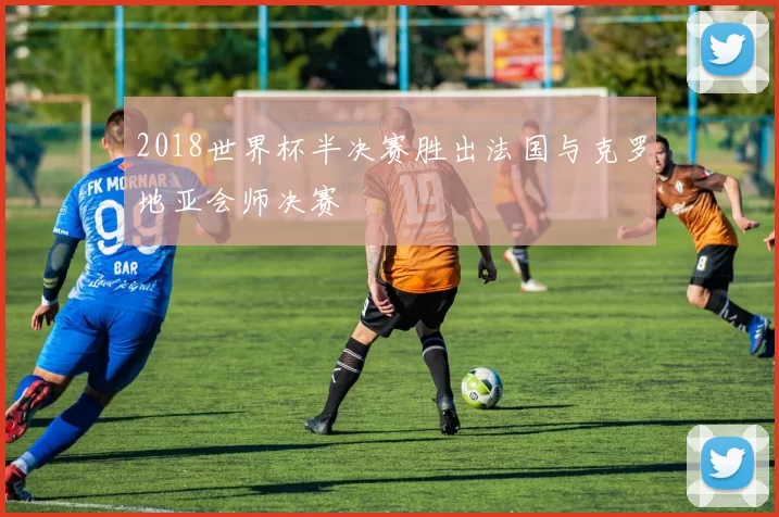 2018世界杯半决赛胜出法国与克罗地亚会师决赛