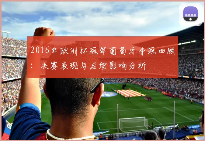 2016年欧洲杯冠军葡萄牙夺冠回顾:决赛表现与后续影响分析