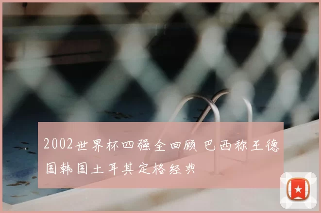 2002世界杯四强全回顾 巴西称王德国韩国土耳其定格经典