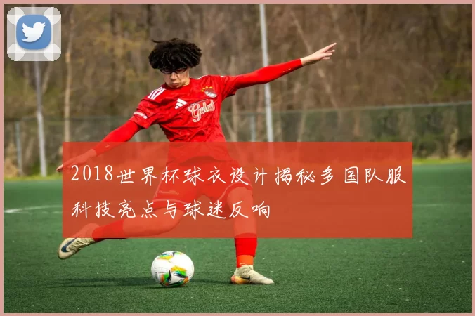 2018世界杯球衣设计揭秘多国队服科技亮点与球迷反响