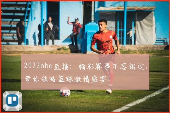 2022nba直播：精彩赛事不容错过，带你领略篮球激情盛宴！