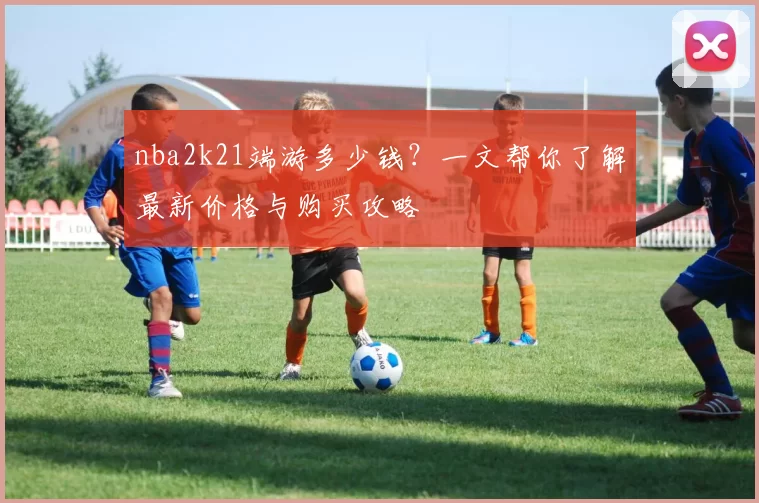 nba2k21端游多少钱?一文帮你了解最新价格与购买攻略
