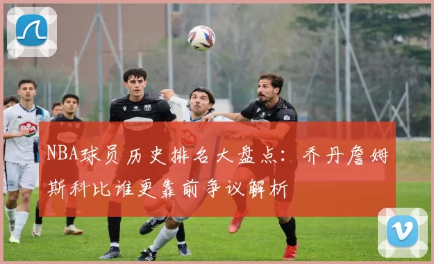 NBA球员历史排名大盘点：乔丹詹姆斯科比谁更靠前争议解析