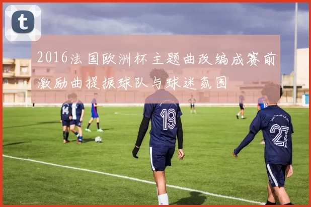 2016法国欧洲杯主题曲改编成赛前激励曲提振球队与球迷氛围