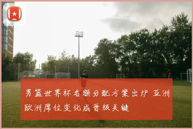 男篮世界杯名额分配方案出炉 亚洲欧洲席位变化成晋级关键